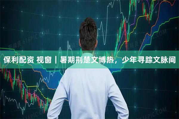 保利配资 视窗｜暑期荆楚文博热，少年寻踪文脉间