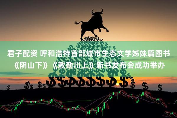 君子配资 呼和浩特首部城市生态文学姊妹篇图书《阴山下》《敕勒川上》新书发布会成功举办