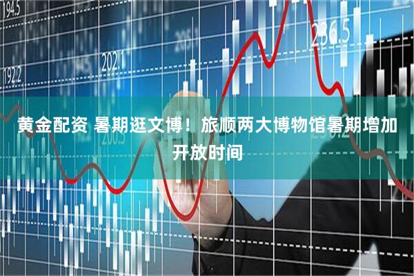 黄金配资 暑期逛文博！旅顺两大博物馆暑期增加开放时间